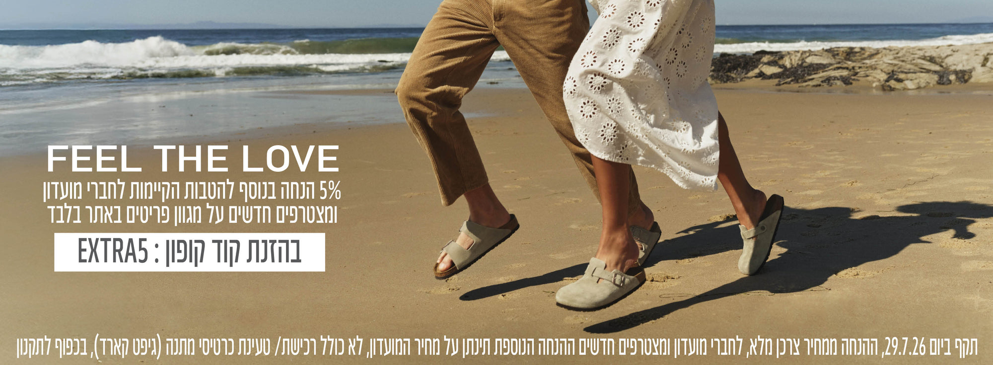 FEEL THE LOVE 5% הנחה בנוסף להטבות הקיימות לחברי מועדון ומצטרפים חדשים על מגוון פריטים באתר בלבד בהזנת קוד קופון EXTRA5 תקף ב29.7.26 בכפוף לתקנון