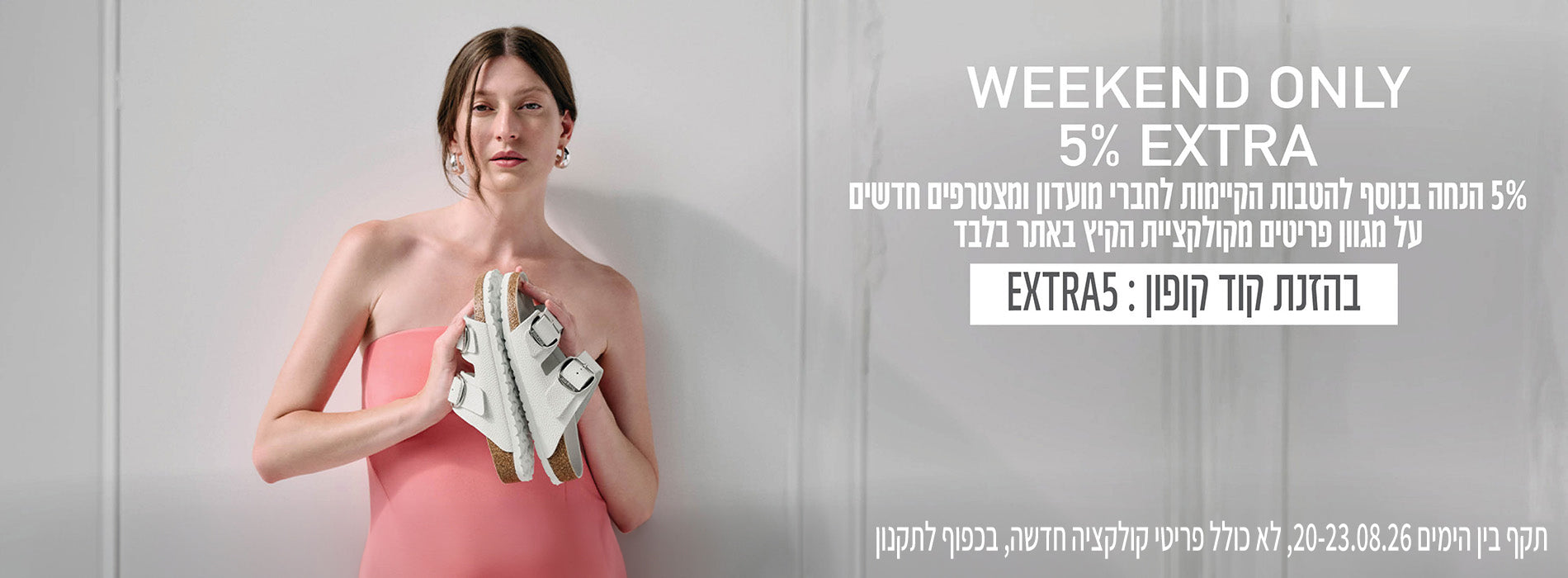 WEEKEND ONLY 5% EXTRA לחברי מועדון בנוסף להטבות הקיימות על מגוון פריטים מקולקציית הקיץ באתר בלבד בכפוף לתקנון